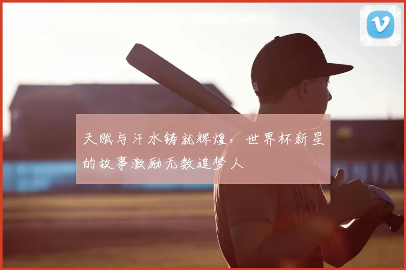 天赋与汗水铸就辉煌，世界杯新星的故事激励无数追梦人