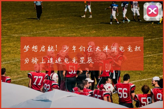 梦想启航！少年们在大洋洲电竞积分榜上追逐电竞星辰
