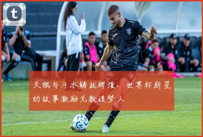 天赋与汗水铸就辉煌，世界杯新星的故事激励无数追梦人